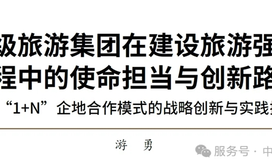游勇 | 省級旅游集團在建設旅游強國進程中的使命擔當與創新路徑——“1+N”企地合作模式的戰略創新與實踐探索